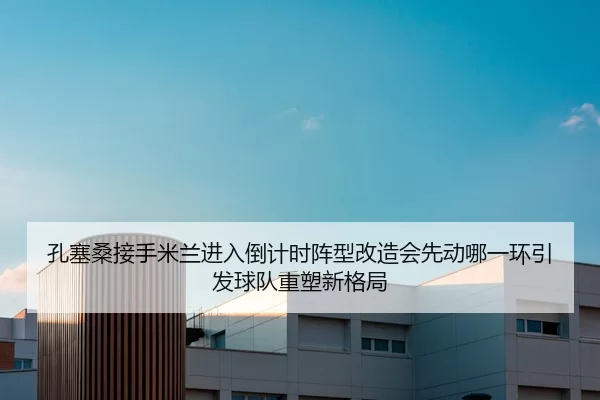 孔塞桑接手米兰进入倒计时阵型改造会先动哪一环引发球队重塑新格局