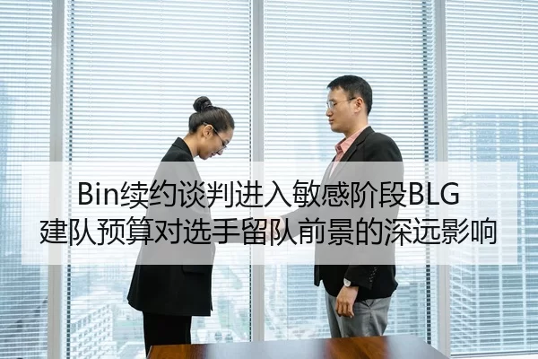 Bin续约谈判进入敏感阶段BLG建队预算对选手留队前景的深远影响