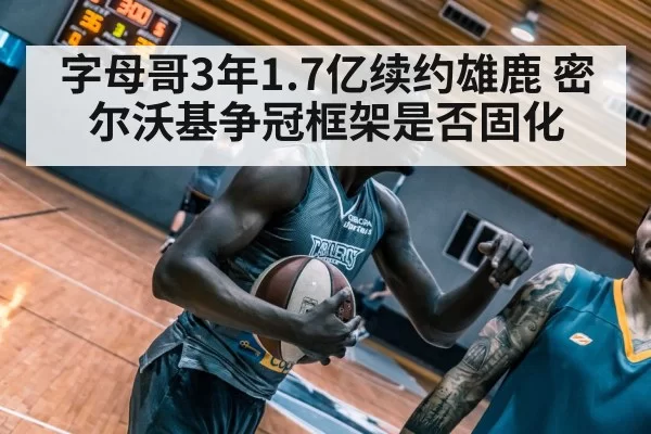 字母哥3年1.7亿续约雄鹿 密尔沃基争冠框架是否固化